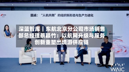 深蓝智库｜东航北京分公司市场销售部总经理蔡颖竹：以航网升级与服务创新重塑出境游供应链-第2张图片