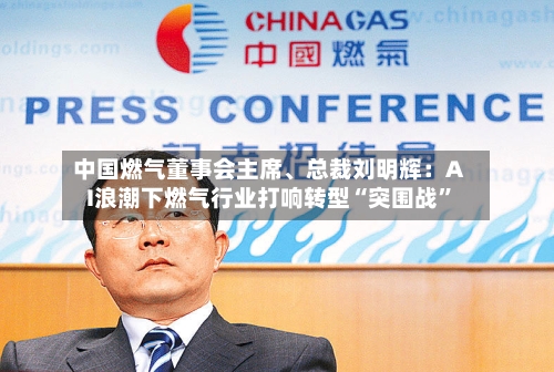 中国燃气董事会主席、总裁刘明辉：AI浪潮下燃气行业打响转型“突围战	”-第2张图片
