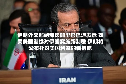 伊朗外交部副部长加里巴巴迪表示 如果美国继续对伊朗实施新制裁 伊朗将公布针对美国利益的新措施-第2张图片