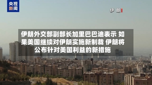 伊朗外交部副部长加里巴巴迪表示 如果美国继续对伊朗实施新制裁 伊朗将公布针对美国利益的新措施