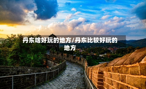 丹东啥好玩的地方/丹东比较好玩的地方-第2张图片