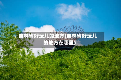吉林省好玩儿的地方(吉林省好玩儿的地方在哪里)