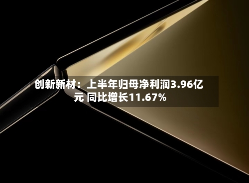 创新新材：上半年归母净利润3.96亿元 同比增长11.67%-第2张图片