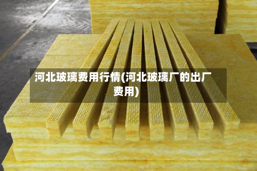 河北玻璃费用行情(河北玻璃厂的出厂费用)
