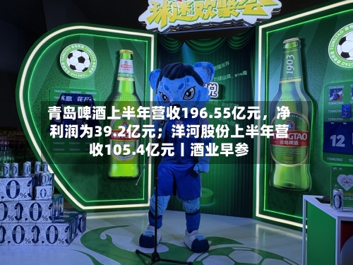 青岛啤酒上半年营收196.55亿元，净利润为39.2亿元；洋河股份上半年营收105.4亿元丨酒业早参-第3张图片