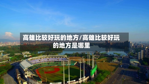 高雄比较好玩的地方/高雄比较好玩的地方是哪里-第3张图片