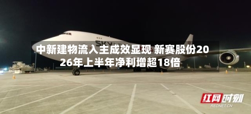 中新建物流入主成效显现 新赛股份2026年上半年净利增超18倍-第2张图片