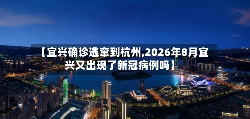 【宜兴确诊逃窜到杭州,2026年8月宜兴又出现了新冠病例吗】-第2张图片