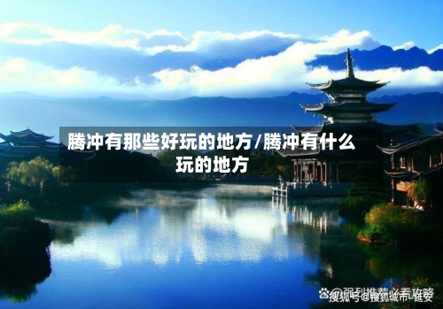 腾冲有那些好玩的地方/腾冲有什么玩的地方-第2张图片