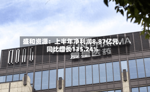 盛和资源：上半年净利润8.87亿元	，同比增长135.24%-第2张图片