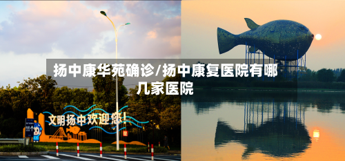扬中康华苑确诊/扬中康复医院有哪几家医院