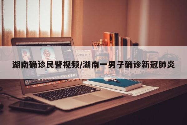 湖南确诊民警视频/湖南一男子确诊新冠肺炎