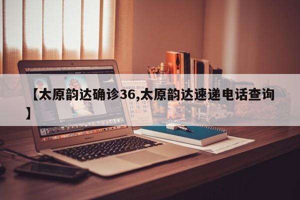【太原韵达确诊36,太原韵达速递电话查询】