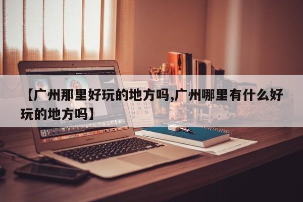 【广州那里好玩的地方吗,广州哪里有什么好玩的地方吗】