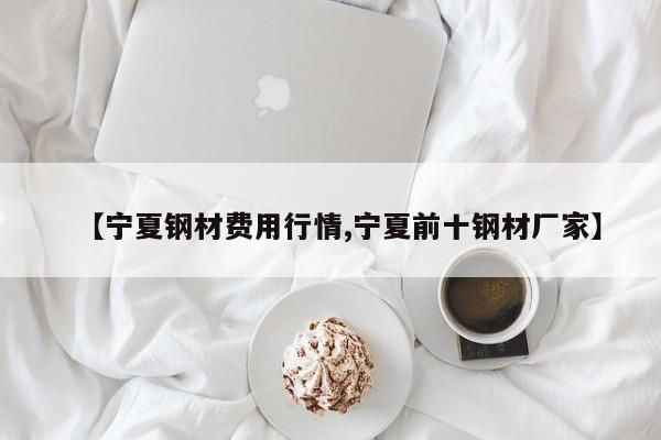 【宁夏钢材费用行情,宁夏前十钢材厂家】