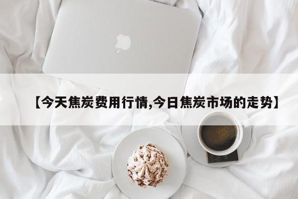 【今天焦炭费用行情,今日焦炭市场的走势】