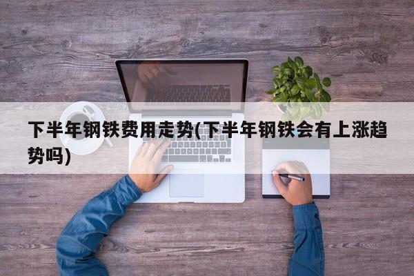 下半年钢铁费用走势(下半年钢铁会有上涨趋势吗)