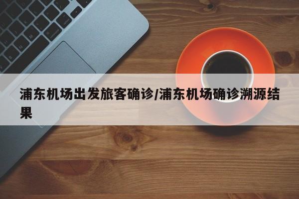浦东机场出发旅客确诊/浦东机场确诊溯源结果