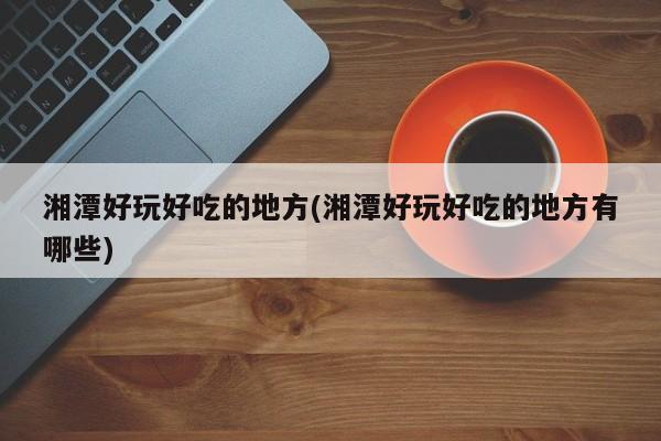 湘潭好玩好吃的地方(湘潭好玩好吃的地方有哪些)
