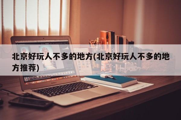 北京好玩人不多的地方(北京好玩人不多的地方推荐)