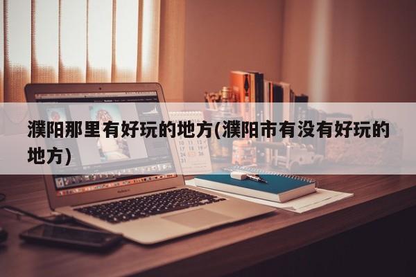 濮阳那里有好玩的地方(濮阳市有没有好玩的地方)