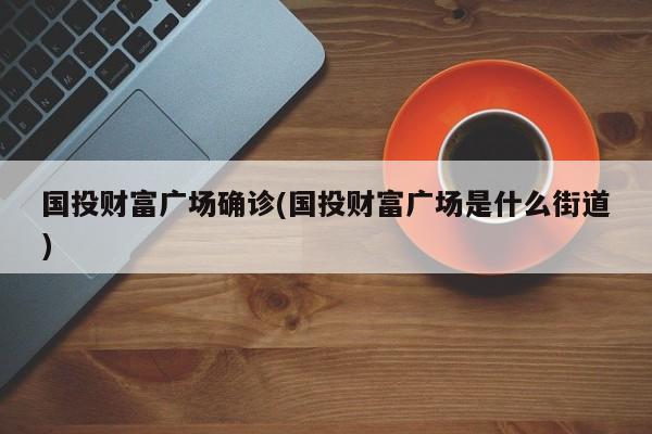 国投财富广场确诊(国投财富广场是什么街道)