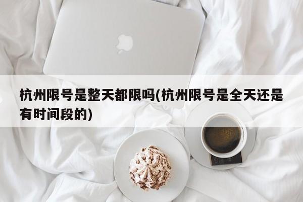 杭州限号是整天都限吗(杭州限号是全天还是有时间段的)