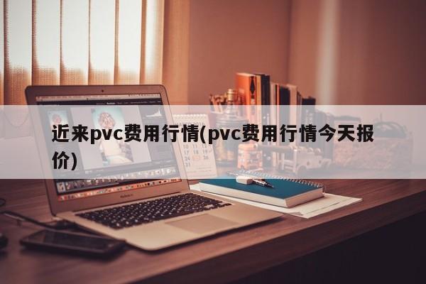 近来pvc费用行情(pvc费用行情今天报价)