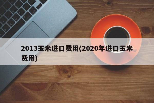 2013玉米进口费用(2020年进口玉米费用)