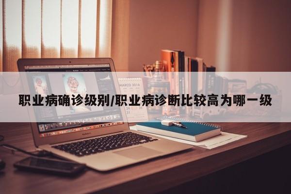 职业病确诊级别/职业病诊断比较高为哪一级