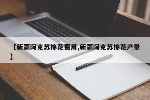 【新疆阿克苏棉花费用,新疆阿克苏棉花产量】