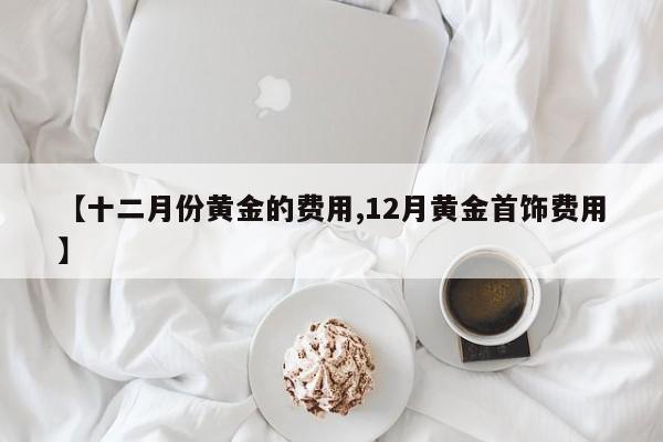 【十二月份黄金的费用,12月黄金首饰费用】