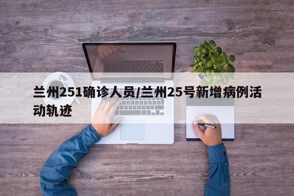 兰州251确诊人员/兰州25号新增病例活动轨迹