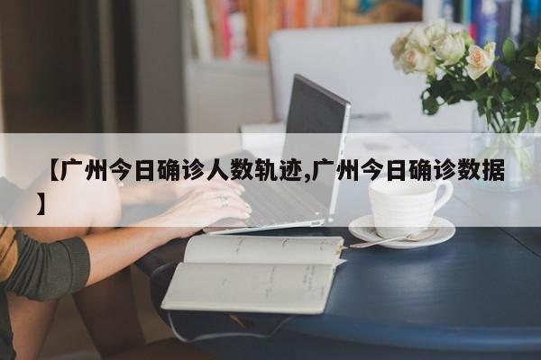【广州今日确诊人数轨迹,广州今日确诊数据】
