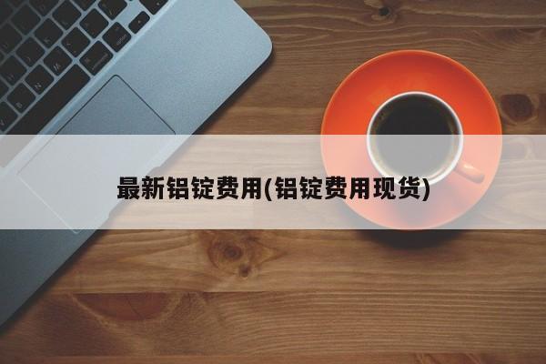 最新铝锭费用(铝锭费用现货)
