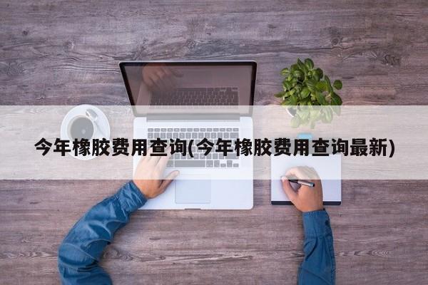 今年橡胶费用查询(今年橡胶费用查询最新)