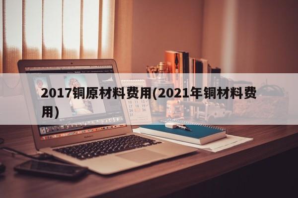 2017铜原材料费用(2021年铜材料费用)