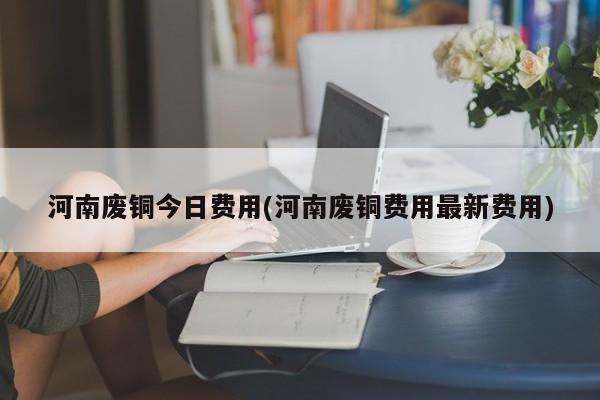 河南废铜今日费用(河南废铜费用最新费用)