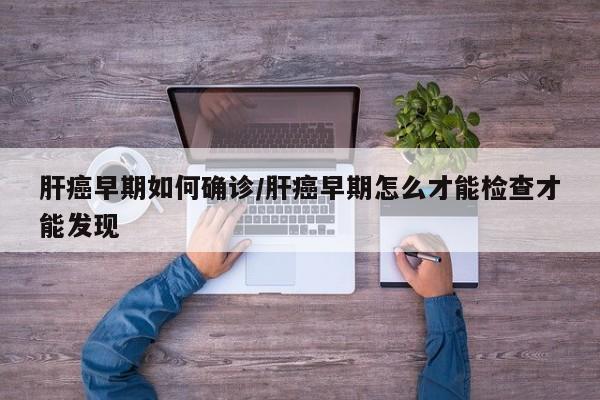 肝癌早期如何确诊/肝癌早期怎么才能检查才能发现