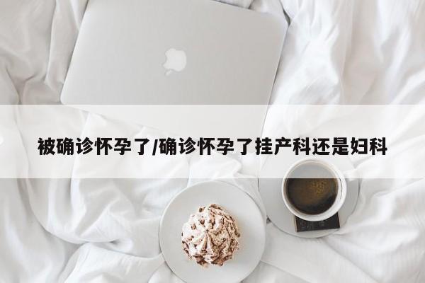 被确诊怀孕了/确诊怀孕了挂产科还是妇科