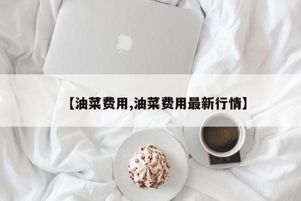 【油菜费用,油菜费用最新行情】
