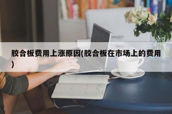 胶合板费用上涨原因(胶合板在市场上的费用)