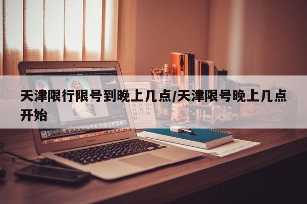 天津限行限号到晚上几点/天津限号晚上几点开始
