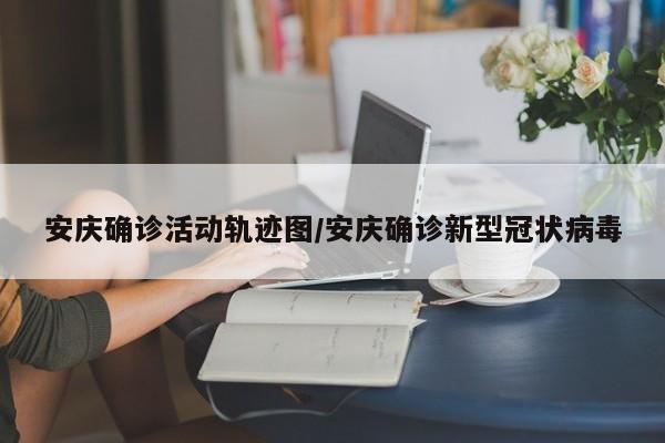 安庆确诊活动轨迹图/安庆确诊新型冠状病毒