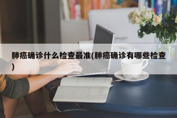 肺癌确诊什么检查最准(肺癌确诊有哪些检查)