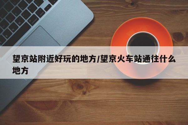 望京站附近好玩的地方/望京火车站通往什么地方