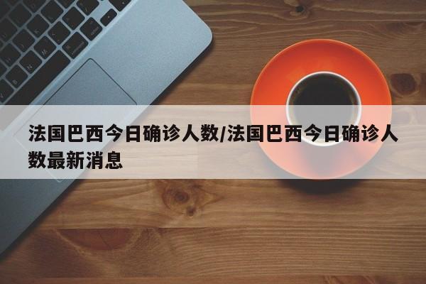 法国巴西今日确诊人数/法国巴西今日确诊人数最新消息