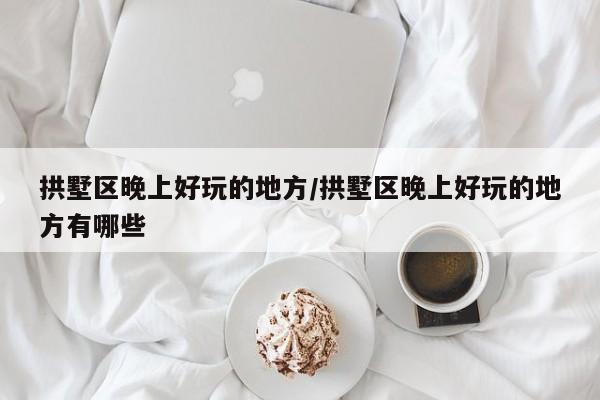 拱墅区晚上好玩的地方/拱墅区晚上好玩的地方有哪些