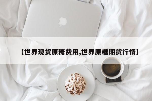 【世界现货原糖费用,世界原糖期货行情】