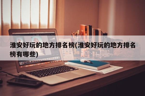 淮安好玩的地方排名榜(淮安好玩的地方排名榜有哪些)